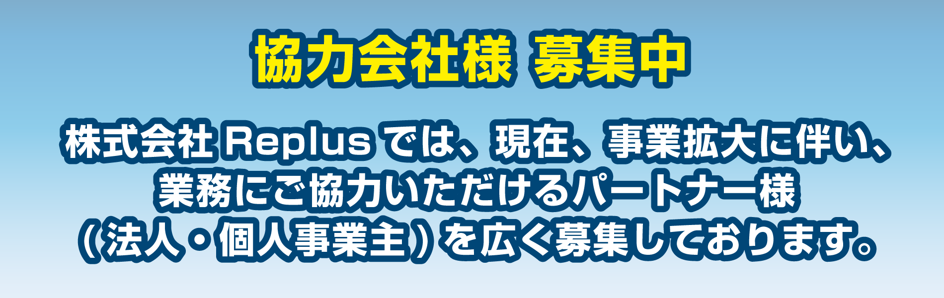 協力会社様 募集中。
株式会社Replusでは、現在、事業拡大に伴い、
業務にご協力いただけるパートナー様
(法人・個人事業主)を広く募集しております。